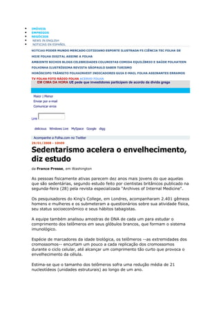    IMÓVEIS
   EMPREGOS
   NEGÓCIOS
    NEWS IN ENGLISH
    NOTICIAS EN ESPAÑOL

    NOTÍCIAS PODER MUNDO MERCADO COTIDIANO ESPORTE ILUSTRADA F5 CIÊNCIA TEC FOLHA DE

    HOJE FOLHA DIGITAL ASSINE A FOLHA
    AMBIENTE BICHOS BLOGS CELEBRIDADES COLUNISTAS COMIDA EQUILÍBRIO E SAÚDE FOLHATEEN
    FOLHINHA ILUSTRÍSSIMA REVISTA SÃOPAULO SABER TURISMO
    HORÓSCOPO TRÂNSITO FOLHAINVEST INDICADORES GUIA E-MAIL FOLHA ASSINANTES ERRAMOS
    TV FOLHA FOTO RÁDIO FOLHA ACERVO FOLHA
       EM CIMA DA HORA UE pede que investidores participem de acordo da dívida grega



     Maior | Menor
     Enviar por e-mail
     Comunicar erros


    Link


      delicious Windows Live MySpace Google digg

     Acompanhe a Folha.com no Twitter
    29/01/2008 - 10h09

    Sedentarismo acelera o envelhecimento,
    diz estudo
    da France Presse, em Washington


    As pessoas fisicamente ativas parecem dez anos mais jovens do que aquelas
    que são sedentárias, segundo estudo feito por cientistas britânicos publicado na
    segunda-feira (28) pela revista especializada "Archives of Internal Medicine".

    Os pesquisadores do King's College, em Londres, acompanharam 2.401 gêmeos
    homens e mulheres e os submeteram a questionários sobre sua atividade física,
    seu status socioeconômico e seus hábitos tabagistas.

    A equipe também analisou amostras de DNA de cada um para estudar o
    comprimento dos telômeros em seus glóbulos brancos, que formam o sistema
    imunológico.

    Espécie de marcadores da idade biológica, os telômeros --as extremidades dos
    cromossomos-- encurtam um pouco a cada replicação dos cromossomos
    durante o ciclo celular, até alcançar um comprimento tão curto que provoca o
    envelhecimento da célula.

    Estima-se que o tamanho dos telômeros sofra uma redução média de 21
    nucleotídeos (unidades estruturais) ao longo de um ano.
 