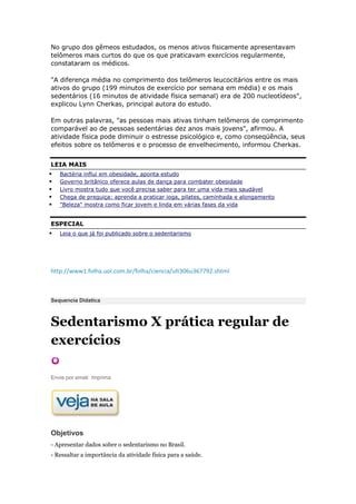 No grupo dos gêmeos estudados, os menos ativos fisicamente apresentavam
telômeros mais curtos do que os que praticavam exercícios regularmente,
constataram os médicos.

"A diferença média no comprimento dos telômeros leucocitários entre os mais
ativos do grupo (199 minutos de exercício por semana em média) e os mais
sedentários (16 minutos de atividade física semanal) era de 200 nucleotídeos",
explicou Lynn Cherkas, principal autora do estudo.

Em outras palavras, "as pessoas mais ativas tinham telômeros de comprimento
comparável ao de pessoas sedentárias dez anos mais jovens", afirmou. A
atividade física pode diminuir o estresse psicológico e, como conseqüência, seus
efeitos sobre os telômeros e o processo de envelhecimento, informou Cherkas.


LEIA MAIS
   Bactéria influi em obesidade, aponta estudo
   Governo britânico oferece aulas de dança para combater obesidade
   Livro mostra tudo que você precisa saber para ter uma vida mais saudável
   Chega de preguiça: aprenda a praticar ioga, pilates, caminhada e alongamento
   "Beleza" mostra como ficar jovem e linda em várias fases da vida


ESPECIAL
   Leia o que já foi publicado sobre o sedentarismo




http://www1.folha.uol.com.br/folha/ciencia/ult306u367792.shtml



Sequencia Didatica



Sedentarismo X prática regular de
exercícios

Envie por email Imprima




Objetivos
- Apresentar dados sobre o sedentarismo no Brasil.
- Ressaltar a importância da atividade física para a saúde.
 
