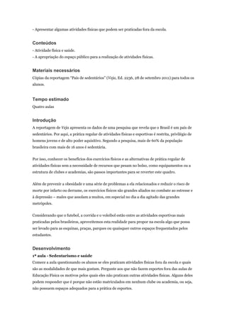 - Apresentar algumas atividades físicas que podem ser praticadas fora da escola.


Conteúdos
- Atividade física e saúde.
- A apropriação do espaço público para a realização de atividades físicas.


Materiais necessários
Cópias da reportagem “País de sedentários” (Veja, Ed. 2236, 28 de setembro 2011) para todos os
alunos.


Tempo estimado
Quatro aulas


Introdução
A reportagem de Veja apresenta os dados de uma pesquisa que revela que o Brasil é um país de
sedentários. Por aqui, a prática regular de atividades físicas e esportivas é restrita, privilégio de
homens jovens e de alto poder aquisitivo. Segundo a pesquisa, mais de 60% da população
brasileira com mais de 16 anos é sedentária.


Por isso, conhecer os benefícios dos exercícios físicos e as alternativas de prática regular de
atividades físicas sem a necessidade de recursos que pesam no bolso, como equipamentos ou a
estrutura de clubes e academias, são passos importantes para se reverter este quadro.


Além de prevenir a obesidade e uma série de problemas a ela relacionados e reduzir o risco de
morte por infarto ou derrame, os exercícios físicos são grandes aliados no combate ao estresse e
à depressão – males que assolam a muitos, em especial no dia a dia agitado das grandes
metrópoles.


Considerando que o futebol, a corrida e o voleibol estão entre as atividades esportivas mais
praticadas pelos brasileiros, aproveitemos esta realidade para propor na escola algo que possa
ser levado para as esquinas, praças, parques ou quaisquer outros espaços frequentados pelos
estudantes.


Desenvolvimento
1ª aula - Sedentarismo e saúde
Comece a aula questionando os alunos se eles praticam atividades físicas fora da escola e quais
são as modalidades de que mais gostam. Pergunte aos que não fazem esportes fora das aulas de
Educação Física os motivos pelos quais eles não praticam outras atividades físicas. Alguns deles
podem responder que é porque não estão matriculados em nenhum clube ou academia, ou seja,
não possuem espaços adequados para a prática de esportes.
 