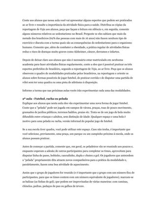 Conte aos alunos que nessa aula você vai apresentar alguns esportes que podem ser praticados
ao ar livre e ressalte a importância da atividade física para a saúde. Distribua as cópias da
reportagem de Veja aos alunos, peça que façam a leitura em silêncio e, em seguida, comente
alguns números relativos ao sedentarismo no Brasil. Pergunte se eles sabiam que mais da
metade dos brasileiros (62% das pessoas com mais de 16 anos) não fazem nenhum tipo de
exercício e discuta com a turma quais são as consequências do sedentarismo para o organismo
humano. Comente que, além de combater a obesidade, a prática regular de atividades físicas
reduz o risco de doenças muito graves como Alzheimer, câncer, derrames e infartos.


Depois de deixar claro aos alunos que não é necessário estar matriculado em nenhuma
academia para fazer atividades físicas regularmente, conte a eles que é possível praticar os três
esportes preferidos do brasileiro, segundo a reportagem de Veja, ao ar livre. Peça que os alunos
observem o quadro de modalidades praticadas pelos brasileiros, na reportagem e oriente os
alunos sobre formas possíveis de jogar futebol, de praticar corrida e de disputar uma partida de
vôlei sem ter uma quadra ou uma pista de atletismo à disposição.


Informe a turma que nas próximas aulas vocês irão experimentar cada uma das modalidades.


2ª aula - Futebol, racha ou pelada
Explique aos alunos que nesta aula eles vão experimentar uma nova forma de jogar futebol.
Conte que a "pelada" pode ser jogada em campos de várzea, praças, ruas de pouco movimento,
gramados de jardins públicos, terrenos baldios, praias etc. Trata-se de um jogo de bola muito
difundido entre crianças e adultos, sem distinção de idade. Qualquer espaço e uma bola é
motivo para uma pelada ou racha, versão informal do popular jogo de futebol.


Se a sua escola tiver quadra, você pode utilizar este espaço. Caso não tenha, é importante que
você selecione, previamente, uma praça, um parque ou um campinho próximo à escola, onde os
alunos possam praticar.


Antes de começar a partida, comente que, em geral, os peladeiros vão se reunindo aos poucos e,
enquanto esperam a adesão de outros participantes para completar os times, aproveitam para
disputar linha de passe, bobinho, cascudinho, dupla e chutes a gol. Os jogadores que antecedem
a “pelada” propriamente dita atraem novos companheiros para a prática da modalidade e,
paralelamente, fazem uma boa atividade de aquecimento.


Assim que o grupo de jogadores for reunido (e é importante que o grupo com um número fixo de
participantes, para que os times contem com um número equivalente de jogadores), marcam-se
as balizas (as linhas do gol), que podem ser improvisadas de várias maneiras: com camisas,
chinelos, pedras, pedaços de pau ou galhos de árvore.
 