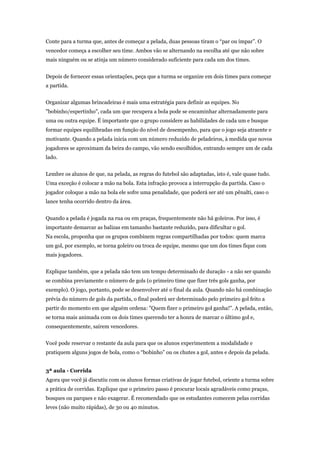 Conte para a turma que, antes de começar a pelada, duas pessoas tiram o “par ou ímpar”. O
vencedor começa a escolher seu time. Ambos vão se alternando na escolha até que não sobre
mais ninguém ou se atinja um número considerado suficiente para cada um dos times.


Depois de fornecer essas orientações, peça que a turma se organize em dois times para começar
a partida.


Organizar algumas brincadeiras é mais uma estratégia para definir as equipes. No
"bobinho/espertinho", cada um que recupera a bola pode se encaminhar alternadamente para
uma ou outra equipe. É importante que o grupo considere as habilidades de cada um e busque
formar equipes equilibradas em função do nível de desempenho, para que o jogo seja atraente e
motivante. Quando a pelada inicia com um número reduzido de peladeiros, à medida que novos
jogadores se aproximam da beira do campo, vão sendo escolhidos, entrando sempre um de cada
lado.


Lembre os alunos de que, na pelada, as regras do futebol são adaptadas, isto é, vale quase tudo.
Uma exceção é colocar a mão na bola. Esta infração provoca a interrupção da partida. Caso o
jogador coloque a mão na bola ele sofre uma penalidade, que poderá ser até um pênalti, caso o
lance tenha ocorrido dentro da área.


Quando a pelada é jogada na rua ou em praças, frequentemente não há goleiros. Por isso, é
importante demarcar as balizas em tamanho bastante reduzido, para dificultar o gol.
Na escola, proponha que os grupos combinem regras compartilhadas por todos: quem marca
um gol, por exemplo, se torna goleiro ou troca de equipe, mesmo que um dos times fique com
mais jogadores.


Explique também, que a pelada não tem um tempo determinado de duração - a não ser quando
se combina previamente o número de gols (o primeiro time que fizer três gols ganha, por
exemplo). O jogo, portanto, pode se desenvolver até o final da aula. Quando não há combinação
prévia do número de gols da partida, o final poderá ser determinado pelo primeiro gol feito a
partir do momento em que alguém ordena: "Quem fizer o primeiro gol ganha!". A pelada, então,
se torna mais animada com os dois times querendo ter a honra de marcar o último gol e,
consequentemente, saírem vencedores.


Você pode reservar o restante da aula para que os alunos experimentem a modalidade e
pratiquem alguns jogos de bola, como o “bobinho” ou os chutes a gol, antes e depois da pelada.


3ª aula - Corrida
Agora que você já discutiu com os alunos formas criativas de jogar futebol, oriente a turma sobre
a prática de corridas. Explique que o primeiro passo é procurar locais agradáveis como praças,
bosques ou parques e não exagerar. É recomendado que os estudantes comecem pelas corridas
leves (não muito rápidas), de 30 ou 40 minutos.
 