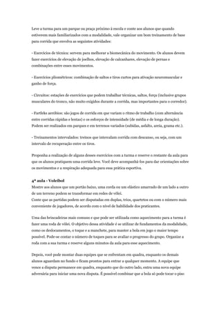 Leve a turma para um parque ou praça próximo à escola e conte aos alunos que quando
estiverem mais familiarizados com a modalidade, vale organizar um bom treinamento de base
para corrida que envolva as seguintes atividades:


- Exercícios de técnica: servem para melhorar a biomecânica do movimento. Os alunos devem
fazer exercícios de elevação de joelhos, elevação de calcanhares, elevação de pernas e
combinações entre esses movimentos.


- Exercícios pliométricos: combinação de saltos e tiros curtos para ativação neuromuscular e
ganho de força.


- Circuitos: estações de exercícios que podem trabalhar técnicas, saltos, força (inclusive grupos
musculares do tronco, não muito exigidos durante a corrida, mas importantes para o corredor).


- Fartleks aeróbios: são jogos de corrida em que variam o ritmo de trabalho (com alternância
entre corridas rápidas e lentas) e os esforços de intensidade (de média e de longa duração).
Podem ser realizados em parques e em terrenos variados (subidas, asfalto, areia, grama etc.).


- Treinamentos intervalados: treinos que intercalam corrida com descanso, ou seja, com um
intervalo de recuperação entre os tiros.


Proponha a realização de alguns desses exercícios com a turma e reserve o restante da aula para
que os alunos pratiquem uma corrida leve. Você deve acompanhá-los para dar orientações sobre
os movimentos e a respiração adequada para essa prática esportiva.


4ª aula - Voleibol
Mostre aos alunos que um portão baixo, uma corda ou um elástico amarrado de um lado a outro
de um terreno podem se transformar em redes de vôlei.
Conte que as partidas podem ser disputadas em duplas, trios, quartetos ou com o número mais
conveniente de jogadores, de acordo com o nível de habilidade dos praticantes.


Uma das brincadeiras mais comuns e que pode ser utilizada como aquecimento para a turma é
fazer uma roda de vôlei. O objetivo dessa atividade é se utilizar de fundamentos da modalidade,
como os deslocamentos, o toque e a manchete, para manter a bola em jogo o maior tempo
possível. Pode-se contar o número de toques para se avaliar o progresso do grupo. Organize a
roda com a sua turma e reserve alguns minutos da aula para esse aquecimento.


Depois, você pode montar duas equipes que se enfrentam em quadra, enquanto os demais
alunos aguardam no fundo e ficam prontos para entrar a qualquer momento. A equipe que
vence a disputa permanece em quadra, enquanto que do outro lado, entra uma nova equipe
adversária para iniciar uma nova disputa. É possível combinar que a bola só pode tocar o piso
 