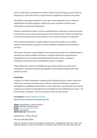 uma vez a cada toque ou estabelecer um número maior do que três toques para que a bola seja
lançada para o outro lado da rede. As regras devem ser adaptadas em conjunto com a classe.


Para finalizar, não esqueça de lembrar a turma que é muito importante iniciar a prática da
atividade física de maneira gradativa. Esclareça que não é necessário ter pressa e que o
treinamento é um processo de longo prazo.


Gerencie a ansiedade dos alunos e oriente-os gradativamente, aumentando o tempo das sessões
ou reservando um dia a mais na semana para que eles cuidem da saúde. Praticar exercícios duas
ou três vezes por semana está de bom tamanho e é um excelente início para os sedentários.


Com os horários organizados e a prática regular de exercícios encarada como um hábito
saudável e prazeroso pode-se pensar no aumento cuidadoso e gradativo da intensidade dos
exercícios.


Com o passar do tempo, os jovens adquirem mais autonomia na prática das atividades físicas ou
esportivas que tenham escolhido. Entretanto, é necessário deixar clara a importância do
acompanhamento de um profissional da Educação Física para orientar e organizar o
treinamento, prevenindo lesões e possibilitando avanços e resultados.


Esteja à disposição e valorize seu trabalho para que a turma entenda que, assim como o
sedentarismo, a prática de exercícios desorganizada e sem orientação também pode trazer
malefícios à saúde.


Avaliação
Verifique se os alunos entenderam a importância da atividade física para a saúde e quanto ela
pode evitar a ocorrência de doenças graves. Observe o interesse da turma pelos esportes e a
participação nas modalidades apresentadas na escola. Além disso, você pode pedir que os alunos
produzam um quadro de acompanhamento das atividades que têm realizado fora da escola – em
praças, parques, campinhos - para que você possa orientá-los mais de perto.


Consultoria Fabiana Pinheiro Pereira
Personal trainer e bacharel em Esporte pela USP.


Título: Sedentarismo, o Mal do Século?
Autor: Henrique Vilas Boas Rosa
Email: henri_vbr@yahoo.com.br
Tema: treinamento
Adicionado em: 04/09/2005

Sedentarismo, o Mal do Século?

Henrique Vilas Boas ROSA

Hoje em dia fala-se muito em tecnologia, sedentarismo, qualidade de vida, bem-estar, mas
será que sabemos o que é isto? Onde eu me encaixo nisso tudo? Como fazer para não ser
 