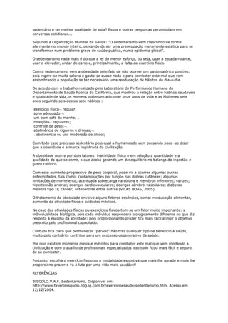 sedentário e ter melhor qualidade de vida? Essas e outras perguntas perambulam em
conversas cotidianas...

Segundo a Organização Mundial da Saúde: “O sedentarismo vem crescendo de forma
alarmante no mundo inteiro, deixando de ser uma preocupação meramente estética para se
transformar num problema grave de saúde publica, numa epidemia global”.

O sedentarismo nada mais é do que a lei do menor esforço, ou seja, usar a escada rolante,
usar o elevador, andar de carro e, principalmente, a falta de exercício físico.

Com o sedentarismo vem a obesidade pelo fato de não ocorrer um gasto calórico positivo,
pois ingere-se muita caloria e gasta-se quase nada e para combater este mal que vem
assombrando a população se faz necessário uma reeducação de hábitos do dia-a-dia.

De acordo com o trabalho realizado pelo Laboratório de Performance Humana do
Departamento de Saúde Pública da Califórnia, que mostrou a relação entre hábitos saudáveis
e qualidade de vida,os Homens poderiam adicionar onze anos de vida e as Mulheres sete
anos seguindo seis destes sete hábitos :

exercício físico regular;
sono adequado;
um bom café da manha;
refeições regulares;
controle de peso;
abstinência de cigarros e drogas;
 abstinência ou uso moderado de álcool;

Com todo esse processo sedentário pelo qual a humanidade vem passando pode–se dizer
que a obesidade é a marca registrada da civilização.

A obesidade ocorre por dois fatores: inatividade física e em relação a quantidade e a
qualidade do que se come, o que acaba gerando um desequilíbrio na balança da ingestão e
gasto calórico.

Com este aumento progressivo de peso corporal, pode vir a ocorrer algumas outras
enfermidades, tais como: contaminações por fungos nas dobras cutâneas; algumas
limitações de movimento; acentuada sobrecarga na coluna e membros inferiores; varizes;
hipertensão arterial; doenças cardiovasculares; doenças cérebro-vasculares; diabetes
mellitos tipo II; câncer; osteoartrite entre outras (VILAS BOAS, 2005).

O tratamento da obesidade envolve alguns fatores essências, como: reeducação alimentar,
aumento da atividade física e cuidados médicos.

No caso das atividades físicas ou exercícios físicos tem-se um fator muito importante: a
individualidade biológica, pois cada indivíduo responderá biologicamente diferente no que diz
respeito à escolha da atividade; pois proporcionando prazer fica mais fácil atingir o objetivo
prescrito pelo profissional capacitado.

Contudo fica claro que permanecer “parado” não traz qualquer tipo de beneficio à saúde,
muito pelo contrário, contribui para um processo degenerativo da saúde.

Por isso existem inúmeros meios e métodos para combater este mal que vem rondando a
civilização e com o auxílio de profissionais especializados isso tudo ficou mais fácil e seguro
de se combater.

Portanto, escolha o exercício físico ou a modalidade esportiva que mais lhe agrade e mais lhe
proporcione prazer e vá à luta por uma vida mais saudável!

REFERÊNCIAS

BISCOLO.V.A.F. Sedentarismo. Disponível em:
http://www.faverobisquolo.hpg.ig.com.br/exercicioesaude/sedentarismo.htm. Acesso em
12/12/2004.
 