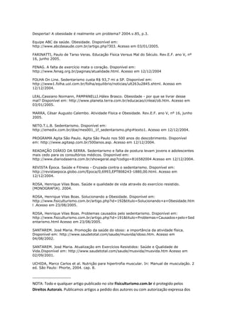 Despertai! A obesidade é realmente um problema? 2004.v.85, p.3.

Equipe ABC da saúde. Obesidade. Disponível em:
http://www.abcdasaude.com.br/artigo.php?303. Acesso em 03/01/2005.

FARINATTI, Paulo de Tarso Veras. Educação Física Versus Mal do Século. Rev.E.F. ano V, nº
16, junho 2005.

FENAG. A falta de exercício mata o coração. Disponível em:
http://www.fenag.org.br/paginas/atualidade.html. Acesso em 12/12/2004

FOLHA On Line. Sedentarismo custa R$ 93,7 mi a SP. Disponível em:
http://www1.folha.uol.com.br/folha/equilibrio/noticias/ult263u2845.shtml. Acesso em
12/12/2004.

LEAL.Cassiano Noimann, PAMPANELLI.Hálex Brasco. Obesidade - por que se livrar desse
mal? Disponível em: http://www.planeta.terra.com.br/educacao/cnleal/ob.htm. Acesso em
03/01/2005.

MARRA, César Augusto Calembo. Atividade Física e Obesidade. Rev.E.F. ano V, nº 16, junho
2005.

NETO.T.L.B. Sedentarismo. Disponível em:
http://emedix.com.br/doe/mes001_1f_sedentarismo.php#texto1. Acesso em 12/12/2004.

PROGRAMA Agita São Paulo. Agita São Paulo nos 500 anos do descobrimento. Disponível
em: http://www.agitasp.com.br/500anos.asp. Acesso em 12/12/2004.

READAÇÃO DIÁRIO DA SERRA. Sedentarismo e falta de postura levam jovens e adolescentes
mais cedo para os consultórios médicos. Disponível em:
http://www.diariodaserra.com.br/showgeral.asp?codigo=816582004 Acesso em 12/12/2004.

REVISTA Época. Saúde e Fitness - Cruzada contra o sedentarismo. Disponível em:
http://revistaepoca.globo.com/Epoca/0,6993,EPT808243-1880,00.html. Acesso em
12/12/2004.

ROSA, Henrique Vilas Boas. Saúde e qualidade de vida através do exercício resistido.
(MONOGRAFIA). 2004.

ROSA, Henrique Vilas Boas. Solucionando a Obesidade. Disponível em:
http://www.fisiculturismo.com.br/artigo.php?id=192&titulo=Solucionando+a+Obesidade.htm
l .Acesso em 23/08/2005.

ROSA, Henrique Vilas Boas. Problemas causados pelo sedentarismo. Disponível em:
http://www.fisiculturismo.com.br/artigo.php?id=191&titulo=Problemas+Causados+pelo+Sed
entarismo.html Acesso em 23/08/2005.

SANTAREM. José Maria. Promoção da saúde do idoso: a importância da atividade física.
Disponível em: http://www.saudetotal.com/saude/musvida/idoso.htm. Acesso em
04/08/2002.

SANTAREM. José Maria. Atualização em Exercícios Resistidos: Saúde e Qualidade de
Vida.Disponível em: http://www.saudetotal.com/saude/musvida/musvida.htm Acesso em
02/09/2001.

UCHIDA, Marco Carlos et al. Nutrição para hipertrofia muscular. In: Manual de musculação. 2
ed. São Paulo: Phorte, 2004. cap. 8.

------------------------------
NOTA: Todo e qualquer artigo publicado no site Fisiculturismo.com.br é protegido pelos
Direitos Autorais. Publicamos artigos a pedido dos autores ou com autorização expressa dos
 