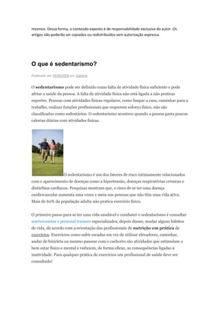 mesmos. Dessa forma, o conteúdo exposto é de responsabilidade exclusiva do autor. Os
artigos não poderão ser copiados ou redistribuídos sem autorização expressa.




O que é sedentarismo?
Publicado em 09/06/2009 por Sabrina


O sedentarismo pode ser definido como falta de atividade física suficiente e pode
afetar a saúde da pessoa. A falta de atividade física não está ligada a não praticar
esportes. Pessoas com atividades físicas regulares, como limpar a casa, caminhar para o
trabalho, realizar funções profissionais que requerem esforço físico, não são
classificados como sedentários. O sedentarismo acontece quando a pessoa gasta poucas
calorias diárias com atividades físicas.




                    O sedentarismo é um dos fatores de risco intimamente relacionados
com o aparecimento de doenças como a hipertensão, doenças respiratórias crónicas e
distúrbios cardíacos. Pesquisas mostram que, o risco de se ter uma doença
cardiovascular aumenta uma vezes e meia nas pessoas que não têm uma vida ativa.
Mais de 60% da população adulta não pratica exercício físico.


O primeiro passo para se ter uma vida saudável e combater o sedentarismo é consultar
nutricionistas e personal trainers especializados, depois dissso, mudar alguns hábitos
de vida, de acordo com a orientação dos profissionais de nutrição em prática de
exercícios. Exercícios como subir escadas em vez de utilizar elevadores, caminhar,
andar de bicicleta ou mesmo passear com o cachorro são atividades que estimulam o
bem estar físico e mental e reduzem, de forma eficaz, as consequências ligadas à
inatividade. Para qualquer prática de exercícios um profissional de saúde deve ser
consultado!
 