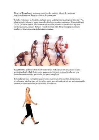 Hoje o sedentarismo é apontado como um dos maiores fatores de risco para
desenvolvimento de doenças crônicas degenerativas.

Estudos realizados na Finlândia indicam que o sedentarismo já atingiu a faixa de 71%,
ultrapassando o fumo, a hipercolestrolemia e hipertensão como causas de morte (Vuori
2001). Diversos autores têm demonstrado associação entre sedentarismo e agravos
cardiovasculares, câncer, diabetes e saúde mental, além de ser mais prevalente em
mulheres, idosos e pessoas de baixa escolaridade.




Sedentarismo pode ser identificado como a não participação em atividades físicas,
considerando atividade física como qualquer movimento corporal produzido pela
musculatura esquelética que resulte em gasto energético.

Está cada vez mais claro então que devemos nos mexer, mas também é importante
ressaltar que não devemos sair por aí correndo ou realizando exercícios sem uma devida
orientação e sem a realização de exames preventivos.
 