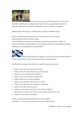 No caso de optar por uma prática esportiva ou uma outra
atividade específica para emagrecimento, procure por um profissional na área de
Educação Física para orientações adequadas, seguras e melhores resultados.


Algumas dicas sobre largar o sedentarismo e começar atividades físicas:


Pessoas sedentárias podem melhorar sua saúde e bem-estar ao ficarem
moderadamente ativas de forma regular.
Atividade física não precisa ser extenuante para alcançar benefícios à saúde. Os
melhores benefícios à saúde podem ser alcançados aumentando a quantidade (duração,
freqüência, ou intensidade) da atividade física.




                Praticar atividade física regular na maioria dos dias da semana diminui
o risco de desenvolver várias doenças associadas ao sedentarismo.


Atividade física regular pode melhorar a saúde das seguintes formas:


   Reduz o risco de morrer prematuramente.
   Reduz o risco de morrer de doença cardiovascular.
   Diminui o risco de desenvolver diabetes.
   Reduz o risco de desenvolver pressão alta.
   Ajuda a diminuir a pressão sanguínea.
   Reduz o risco de desenvolver câncer de colón.
   Diminui os sentimentos de ansiedade e depressão.
   Ajuda a controlar o peso corporal.
   Ajuda a manter ossos, músculos e articulações saudáveis.
   Ajuda idosos a ficarem mais fortes e mais capazes de mover se cair.
   Promove o bem-estar psicológico.

E então, vamos praticar atividades físicas e viver melhor?
Consulte o nutricionista para enfrentar um novo ritmo de vida!


                                                        Referência: Márcia Groenninga
 