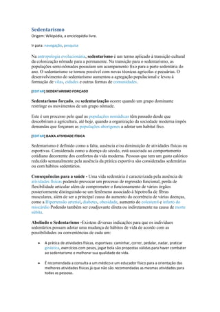 Sedentarismo
Origem: Wikipédia, a enciclopédia livre.

Ir para: navegação, pesquisa

Na antropologia evolucionária, sedentarismo é um termo aplicado à transição cultural
da colonização nômade para a permanente. Na transição para o sedentarismo, as
populações semi-nômades possuíam um acampamento fixo para a parte sedentária do
ano. O sedentarismo se tornou possível com novas técnicas agrícolas e pecuárias. O
desenvolvimento do sedentarismo aumentou a agregação populacional e levou à
formação de vilas, cidades e outras formas de comunidades.

[EDITAR] SEDENTARISMO FORÇADO


Sedentarismo forçado, ou sedentarização ocorre quando um grupo dominante
restringe os movimentos de um grupo nômade.

Este é um processo pelo qual as populações nomádicas têm passado desde que
descobriram a agricultura, até hoje, quando a organização da sociedade moderna impôs
demandas que forçaram as populações aborígenes a adotar um habitat fixo.

[EDITAR] BAIXA ATIVIDADE FÍSICA


Sedentarismo é definido como a falta, ausência e/ou diminuição de atividades físicas ou
esportivas. Considerada como a doença do século, está associada ao comportamento
cotidiano decorrente dos confortos da vida moderna. Pessoas que tem um gasto calórico
reduzido semanalmente pela ausência da prática esportiva são consideradas sedentárias
ou com hábitos sedentários.

Consequências para a saúde - Uma vida sedentária é caracterizada pela ausência de
atividades físicas podendo provocar um processo de regressão funcional, perda de
flexibilidade articular além de comprometer o funcionamento de vários órgãos
posteriormente distinguindo-se um fenômeno associado à hipotrofia de fibras
musculares, além de ser a principal causa do aumento da ocorrência de várias doenças,
como a Hipertensão arterial, diabetes, obesidade, aumento do colesterol e infarto do
miocárdio Podendo também ser coadjuvante direta ou indiretamente na causa de morte
súbita.

Abolindo o Sedentarismo -Existem diversas indicações para que os indivíduos
sedentários possam adotar uma mudança de hábitos de vida de acordo com as
possibilidades ou conveniências de cada um:

        A prática de atividades físicas, esportivas: caminhar, correr, pedalar, nadar, praticar
        ginástica, exercícios com pesos, jogar bola são propostas válidas para haver combater
        ao sedentarismo e melhorar sua qualidade de vida.

        É recomendada a consulta a um médico e um educador físico para a orientação das
        melhores atividades físicas já que não são recomendadas as mesmas atividades para
        todas as pessoas.
 