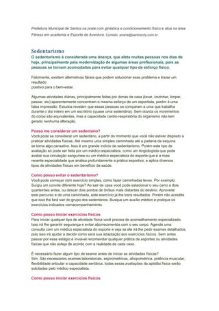 Prefeitura Municipal de Santos na praia com ginástica e condicionamento físico e atua na área
Fitness em academia e Esporte de Aventura. Contato: ariane@santoscity.com.br



Sedentarismo
O sedentarismo é considerada uma doença, que afeta muitas pessoas nos dias de
hoje, principalmente pela modernização de algumas áreas profissionais, pois as
pessoas se tornam acomodadas para evitar qualquer tipo de esforço físico.

Felizmente, existem alternativas fáceis que podem solucionar esse problema e trazer um
resultado
positivo para o bem-estar.

Algumas atividades diárias, principalmente feitas por donas de casa (lavar, cozinhar, limpar,
passar, etc) aparentemente concentram o mesmo esforço de um esportista, porém é uma
falsa impressão. Estudos revelam que essas pessoas se comparam a uma que trabalha
durante o dia inteiro em um escritório (quase uma sedentária). Sem dúvida os movimentos
do corpo são equivalentes, mas a capacidade cardio-respiratória do organismo não tem
gerado nenhuma alteração.

Posso me considerar um sedentário?
Você pode se considerar um sedentário, a partir do momento que você não estiver disposto a
praticar atividades físicas. Até mesmo uma simples caminhada até a padaria da esquina
se torna algo cansativo. Isso é um grande indício de sedentarismo. Porém este tipo de
avaliação só pode ser feita por um médico especialista, como um Angiologista que pode
avaliar sua circulação sanguínea ou um médico especialista do esporte que é a mais
recente especialidade que analisa profundamente a prática esportiva, e aplica diversos
tipos de atividades físicas em benefício da saúde.

Como posso evitar o sedentarismo?
Você pode começar com exercício simples, como fazer caminhadas leves. Por exemplo:
Surgiu um convite diferente hoje? Ao sair de casa você pode estacionar o seu carro a dois
quarteirões antes, ou descer dois pontos de ônibus mais distantes do destino. Aproveite
este percurso e de uma caminhada, este exercício já lhe trará resultados. Porém não acredite
que isso lhe fará sair do grupo dos sedentários. Busque um auxílio médico e pratique os
exercícios indicados comacompanhamento.

Como posso iniciar exercícios físicos
Para iniciar qualquer tipo de atividade física você precisa de aconselhamento especializado.
Isso irá lhe garantir segurança e evitar aborrecimentos com o seu corpo. Agende uma
consulta com um médico especialista do esporte e veja se ele irá lhe pedir exames detalhados,
pois isso irá ajudar a decidir como será sua adaptação aos exercícios físicos. Sem antes
passar por esse estágio é inviável recomendar qualquer prática de esportes ou atividades
físicas que não esteja de acordo com a realidade de cada caso.

É necessário fazer algum tipo de exame antes de iniciar as atividades físicas?
Sim. São necessários exames laboratoriais, espirométricos, atropométrica, potência muscular,
flexibilidade articular e capacidade aeróbica, todas essas avaliações da aptidão física serão
solcitadas pelo médico especialista.

Como posso iniciar exercícios físicos
 