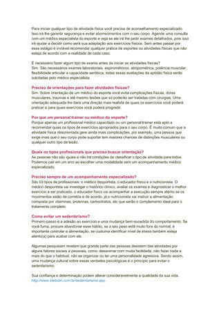 Para iniciar qualquer tipo de atividade física você precisa de aconselhamento especializado.
Isso irá lhe garantir segurança e evitar aborrecimentos com o seu corpo. Agende uma consulta
com um médico especialista do esporte e veja se ele irá lhe pedir exames detalhados, pois isso
irá ajudar a decidir como será sua adaptação aos exercícios físicos. Sem antes passar por
esse estágio é inviável recomendar qualquer prática de esportes ou atividades físicas que não
esteja de acordo com a realidade de cada caso.

É necessário fazer algum tipo de exame antes de iniciar as atividades físicas?
Sim. São necessários exames laboratoriais, espirométricos, atropométrica, potência muscular,
flexibilidade articular e capacidade aeróbica, todas essas avaliações da aptidão física serão
solcitadas pelo médico especialista.

Preciso de orientações para fazer atividades físicas?
Sim. Sobre orientação de um médico do esporte você evita complicações físicas, dores
musculares, traumas e até mesmo lesões que só poderão ser tratadas com cirurgias. Uma
orientação adequada lhe dará uma direção mais realista de quais os exercícios você poderá
praticar e para quais exercícios você poderá progredir.

Por que um personal trainer ou médico do esporte?
Porque apenas um profissional médico capacitado ou um personal trainer está apto a
recomendar quais os tipos de exercícios apropriados para o seu corpo. É muito comum que a
atividade física desorientada gere ainda mais complicações, por exemplo, uma pessoa que
exige mais que o seu corpo pode suportar tem maiores chances de distinções musculares ou
qualquer outro tipo de lesão.

Quais os tipos profissionais que preciso buscar orientação?
As pessoas não são iguais e não há condições de classificar o tipo de atividade para todos.
Podemos cair em um erro ao escolher uma modalidade sem um acompanhamento médico
especializado.

Preciso sempre de um acompanhamento especializado?
São 03 tipos de profissionais: o médico desportista, o educador físico e o nutricionista. O
médico desportista vai investigar o histórico clínico, avaliar os exames e diagnosticar o melhor
exercício a ser praticado, o educador físico vai acompanhar a execução sempre atento se os
movimentos estão de corretos e de acordo, já o nutricionista vai instruir a alimentação
composta por vitaminas, proteínas, carboidratos, etc que serão o complemento ideal para o
tratamento completo.

Como evitar um sedentarismo?
Primeiro passo é a adesão ao exercício e uma mudança bem-sucedida do comportamento. Se
você fuma, procure abandonar esse hábito, se o seu peso está muito fora do normal, é
importante controlar a alimentação, se costuma identificar nível de stress também esteja
atento(a) para acabar com ele.

Algumas pesquisam revelam que grande parte das pessoas desistem das atividades por
alguns fatores sociais e pessoais, como: desanimar com muita facilidade, não fazer nada a
mais do que o habitual, não se organizar ou ter uma personalidade agressiva. Sendo assim,
uma mudança cultural sobre essas verdades psicológicas é o princípio para evitar o
sedentarismo.

Sua confiança e determinação podem alterar consideravelmente a qualidade da sua vida.
http://www.steticlin.com.br/sedentarismo.asp
 