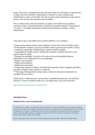 março. Nesse dia, a campanha por uma vida mais saudável é reforçada, e as pessoas são
levadas, através de informes e publicidade, a conhecer os males causados pelo
sedentarismo e como se livrar dele. Esse dia se tornou muito importante, já que atrai os
jovens e faz com que eles repensem suas atividades.

Para os adolescentes, além dos benefícios à saúde, as atividades físicas ajudam a
aumentar a força, constróem músculos e diminuem a gordura corporal. O importante é
“se mexer”. Atividades moderadas já refletem positivamente na saúde e evitam o
sedentarismo.




Veja aqui no que as atividades físicas podem melhorar o seu cotidiano:

* Quem pratica esporte torna-se mais confiante, e desenvolve maior interação social;
* O desempenho aumenta, já que as atividades tornam a pessoas mais atentas e ativas;
* Aumenta a capacidade cardiopulmonar, a partir da prática regular;
* Capacidade de trabalho mental: melhora do raciocínio, memória mais ativa, com
menor tempo de reação;
* Redução da ansiedade: exercitar-se faz com os níveis de ansiedade reduzam,
diminuindo o risco depressões leves ou moderadas;
* Reduz o peso corporal;
* Melhora do colesterol;
* Melhora da autoestima;
* Proporciona uma pele saudável: atividade física aumenta o fluxo sanguíneo periférico
(na pele) tornando-a mais saudável e resistente;
* Vida longa: biologicamente comprovado, o tempo de vida para os praticantes de
atividades físicas é maior.

Sendo assim, é importante que o jovem deixe o sedentarismo para que, em um futuro
próximo, se torne um adulto saudável ou, em médio prazo, um jovem mais feliz.

http://www.livrevista.com/article.php?id=978




Atividade Física

Sedentarismo e suas conseqüências


O sedentarismo é a falta ou a diminuição da atividade física. A pessoa sedentária é aquela que gasta poucas
calorias por semana com atividades ocupacionais, não necessariamente em atividades esportivas. Isto acarreta
um grande risco à saúde: o sedentarismo está associado ao aumento da incidência de diversas doenças e
males, como obesidade, diabetes, aumento do colesterol ruim (LDL), depósito de gordura nas artérias,
hipertensão arterial e infarto do miocárdio.

Hoje, as principais causas de mortes no Brasil podem estar relacionadas a falta de atividades físicas.
 