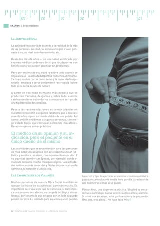 23                     22                     21          20                                                17

SALUD! | Sedentarismo




La actividad física
La actividad física varía de acuerdo a la realidad de la vida
de las personas, su edad, su entusiasmo por ir a un gim-
nasio o no, su nivel de entrenamiento, etc.

Hasta los treinta años –con una salud verificada por
examen médico- podemos decir que los deportes son
beneficiosos y se pueden practicar sin problemas.

Pero por encima de esa edad -y sobre todo cuando se
llega a los 40- la actividad deportiva comienza a limitarse.
Ya no es posible correr como antes y la capacidad respi-
ratoria empieza a verse seriamente restringida (sobre
todo si no se ha dejado de fumar).

A partir de esa edad es mucho más posible que se
produzcan fracturas, desgarros y, sobre todo, eventos
cardiovasculares secundarios como puede ser quizás
una hipertensión desconocida.

Pese a las recomendaciones es común atender en
nuestro consultorio a algunos fanáticos que a los casi
sesenta años siguen corriendo detrás de una pelota. Así
como también recibimos a algunas personas, con me-
jor estado físico, que continúan corriendo maratones.
Desaconsejamos ambas prácticas.

El médico da su opinión y su in-
dicación, pero el paciente es el
único dueño de sí mismo
Las actividades que se recomiendan para las personas
de más edad son aquellas con actividad muscular iso-
tónica y aeróbica, es decir, con movimiento muscular. Y
no aquellas isométricas (pesas, por ejemplo) donde el
músculo consume mucho más que oxígeno. Las activida-
des isotónicas más conocidas y fáciles de practicar son la
caminata, la natación y la bicicleta.

Las caminatas de los Viajantes                                        hacer otro tipo de ejercicio es caminar con tranquilidad a
                                                                      paso constante durante media hora por día. Alrededor de
Muchos pacientes de nuestra Obra Social manifiestan                   dos kilómetros o más si se puede.
que por la índole de su actividad, caminan mucho. Es
importante decir que este tipo de caminata, si bien impli-            Para el final, una sugerencia práctica. Si usted va en co-
ca un consumo de calorías, va cargada del lógico stress               lectivo a su trabajo, bájese veinte cuadras antes y camine.
laboral, por lo tanto lo que se gana por un lado se puede             Si usted usa ascensor, suba por la escalera lo que pueda.
perder por otro. Lo indicado para aquellos que no puedan              Uno, dos, tres pisos... No hace falta más Ø



06 | Obra Social de Viajantes Vendedores de la República Argentina
 