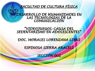 FACULTAD DE CULTURA FÍSICA
DESARROLLO DE HUMANIDADES EN
LAS TECNOLOGIAS DE LA
COMUNICACIÓN
“VIDEOJUEGOS: CAUSA DEL
SEDENTARISMO EN ADOLESCENTES”
DOC. MORALES LORENZANA LIBNI
ESPINOSA SIERRA ARACELI
SECCIÓN 002
 