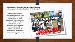 “Sedentarismo é responsável por 54% do risco de morte
por infarto, alerta Sociedade Brasileira de Cardiologia.”
“A preocupação com os
índices e a realidade de casos
de obesidade e mortes por
sedentarismo no Brasil
resultou em manifestações por
todo o país . Campanhas ,
propagandas na Tevê ,
anúncios em cartazes pelas
ruas e motivação . Todos
unidos pela abolição do
sedentarismo , essa doença
moderna que tanto nos afeta.
[...]”
 