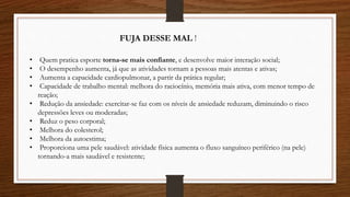 • Quem pratica esporte torna-se mais confiante, e desenvolve maior interação social;
• O desempenho aumenta, já que as atividades tornam a pessoas mais atentas e ativas;
• Aumenta a capacidade cardiopulmonar, a partir da prática regular;
• Capacidade de trabalho mental: melhora do raciocínio, memória mais ativa, com menor tempo de
reação;
• Redução da ansiedade: exercitar-se faz com os níveis de ansiedade reduzam, diminuindo o risco
depressões leves ou moderadas;
• Reduz o peso corporal;
• Melhora do colesterol;
• Melhora da autoestima;
• Proporciona uma pele saudável: atividade física aumenta o fluxo sanguíneo periférico (na pele)
tornando-a mais saudável e resistente;
FUJA DESSE MAL !
 