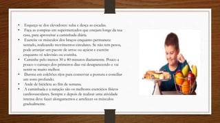 • Esqueça-se dos elevadores: suba e desça as escadas.
• Faça as compras em supermercados que estejam longe da sua
casa, para aproveitar a caminhada diária.
• Exercite os músculos dos braços enquanto permanece
sentado, realizando movimentos circulares. Se não tem pesos,
pode arranjar um pacote de arroz ou açúcar e exercite
enquanto vê televisão ou cozinha.
• Caminhe pelo menos 30 a 40 minutos diariamente. Pouco a
pouco o cansaço dos primeiros dias vai desaparecendo e vai
sentir-se muito melhor.
• Durma em colchões rijos para conservar a postura e conciliar
um sono profundo.
• Ande de bicicleta ao fim de semana.
• A caminhada e a natação são os melhores exercícios físicos
cardiovasculares. Sempre e depois de realizar uma atividade
intensa deve fazer alongamentos e arrefecer os músculos
gradualmente.
 