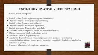 ESTILO DE VIDA ATIVO x SEDENTARISMO
Um estilo de vida ativo pode:
• Reduzir o risco de morte prematura por todas as causas;
• Reduzir o risco de morte por doenças cardíacas;
• Reduzir o risco de desenvolver diabetes;
• Reduzir o risco de desenvolver hipertensão;
• Reduzir a sensação de depressão e ansiedade;
• Ajudar no controle da pressão arterial em pessoas hipertensas;
• Manter a autonomia e independência do idoso;
• Auxiliar no controle de peso corporal;
• Auxiliar no desenvolvimento e manutenção dos ossos, músculos e articulações;
• Ajudar indivíduos idosos a manter a força muscular e o equilíbrio, dando-lhes mobilidade e
reduzindo as quedas;
• Promover o bem-estar psicológico e a autoestima.
 
