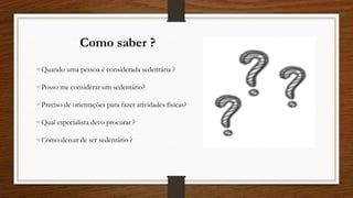 Como saber ?
◦ Quando uma pessoa é considerada sedentária ?
◦ Posso me considerar um sedentário?
◦ Preciso de orientações para fazer atividades físicas?
◦ Qual especialista devo procurar ?
◦ Como deixar de ser sedentário ?
 