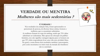 VERDADE OU MENTIRA
Mulheres são mais sedentárias ?
É VERDADE !
Nos resultados da avaliação feita, foram apresentados os
percentuais de pessoas, de diversas faixas etárias, homens e
mulheres, que se assumiram sedentárias.
As mulheres ficaram no topo do ranking, sendo que 76% delas
admitiram ser sedentárias. Mas apesar da colocação do público
feminino, isso não significa vantagem alguma para os homens em
que 55% deles responderam levar uma vida sem atividade física.
No geral, a soma desses dois resultados também é preocupante,
pois como mostramos no início mais da metade dos brasileiros
não se exercitam.
 