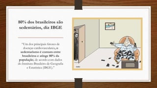 80% dos brasileiros são
sedentários, diz IBGE
“Um dos principais fatores de
doenças cardiovasculares, o
sedentarismo é comum entre
brasileiros e atinge 80% da
população, de acordo com dados
do Instituto Brasileiro de Geografia
e Estatística (IBGE).”
 