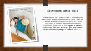 Os dados mostram que a faixa dos 18 aos 24 anos é a que mais
pratica alguma atividade. Entretanto, são os jovens, a partir dos
14, a maior preocupação dos órgãos de saúde. Ana Carolina
Correa afirma ter sentido as primeiras consequências do
sedentarismo quando tinha 16 anos. “Apesar de ser uma
adolescente e estar cheia de energia, para mim era uma
sacrifício fazer qualquer tipo de atividade física”, diz.
SEDENTARISMO ATINGE JOVENS
 