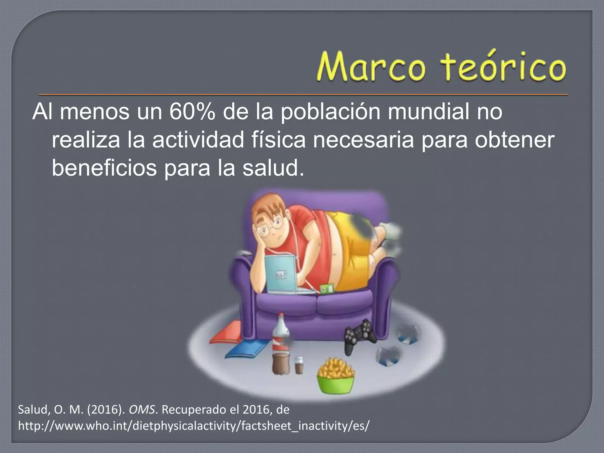 Al menos un 60% de la población mundial no
realiza la actividad física necesaria para obtener
beneficios para la salud.
Salud, O. M. (2016). OMS. Recuperado el 2016, de
http://www.who.int/dietphysicalactivity/factsheet_inactivity/es/
 
