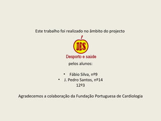 Este trabalho foi realizado no âmbito do projecto  pelos alunos: Fábio Silva, nº9 J. Pedro Santos, nº14 12º3 Agradecemos a colaboração da Fundação Portuguesa de Cardiologia 