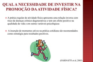  A prática regular de atividade física apresenta uma relação inversa com
risco de doenças crônico-degenerativas e tem um efeito positivo na
qualidade de vida e em outras variáveis psicológicas
 A inserção de momentos ativos na prática cotidiana são recomendados
como estratégia para resultados positivos.
(FARINATTI et al, 2005)
 