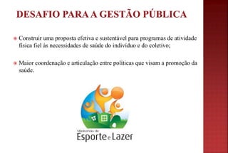  Construir uma proposta efetiva e sustentável para programas de atividade
física fiel às necessidades de saúde do indivíduo e do coletivo;
 Maior coordenação e articulação entre políticas que visam a promoção da
saúde.
 