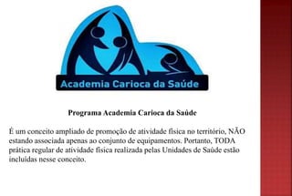Programa Academia Carioca da Saúde
É um conceito ampliado de promoção de atividade física no território, NÃO
estando associada apenas ao conjunto de equipamentos. Portanto, TODA
prática regular de atividade física realizada pelas Unidades de Saúde estão
incluídas nesse conceito.
 