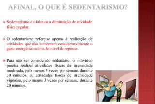  Sedentarismo é a falta ou a diminuição de atividade
física regular.
 O sedentarismo refere-se apenas à realização de
atividades que não aumentam consideravelmente o
gasto energético acima do nível de repouso.
 Para não ser considerado sedentário, o indivíduo
precisa realizar atividades físicas de intensidade
moderada, pelo menos 5 vezes por semana durante
30 minutos, ou atividades físicas de intensidade
vigorosa, pelo menos 3 vezes por semana, durante
20 minutos.
 