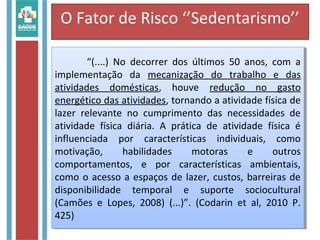 O Fator de Risco ‘’Sedentarismo’’
“(....) No decorrer dos últimos 50 anos, com a
implementação da mecanização do trabalho e das
atividades domésticas, houve redução no gasto
energético das atividades, tornando a atividade física de
lazer relevante no cumprimento das necessidades de
atividade física diária. A prática de atividade física é
influenciada por características individuais, como
motivação, habilidades motoras e outros
comportamentos, e por características ambientais,
como o acesso a espaços de lazer, custos, barreiras de
disponibilidade temporal e suporte sociocultural
(Camões e Lopes, 2008) (...)”. (Codarin et al, 2010 P.
425)
“(....) No decorrer dos últimos 50 anos, com a
implementação da mecanização do trabalho e das
atividades domésticas, houve redução no gasto
energético das atividades, tornando a atividade física de
lazer relevante no cumprimento das necessidades de
atividade física diária. A prática de atividade física é
influenciada por características individuais, como
motivação, habilidades motoras e outros
comportamentos, e por características ambientais,
como o acesso a espaços de lazer, custos, barreiras de
disponibilidade temporal e suporte sociocultural
(Camões e Lopes, 2008) (...)”. (Codarin et al, 2010 P.
425)
 