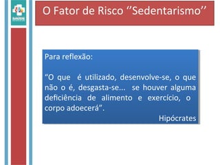 O Fator de Risco ‘’Sedentarismo’’
Para reflexão:
“O que é utilizado, desenvolve-se, o que
não o é, desgasta-se... se houver alguma
deﬁciência de alimento e exercício, o
corpo adoecerá”.
Hipócrates
Para reflexão:
“O que é utilizado, desenvolve-se, o que
não o é, desgasta-se... se houver alguma
deﬁciência de alimento e exercício, o
corpo adoecerá”.
Hipócrates
 