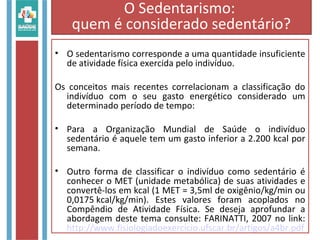 • O sedentarismo corresponde a uma quantidade insuficiente
de atividade física exercida pelo indivíduo.
Os conceitos mais recentes correlacionam a classificação do
indivíduo com o seu gasto energético considerado um
determinado período de tempo:
• Para a Organização Mundial de Saúde o indivíduo
sedentário é aquele tem um gasto inferior a 2.200 kcal por
semana.
• Outro forma de classificar o indivíduo como sedentário é
conhecer o MET (unidade metabólica) de suas atividades e
convertê-los em kcal (1 MET = 3,5ml de oxigênio/kg/min ou
0,0175 kcal/kg/min). Estes valores foram acoplados no
Compêndio de Atividade Física. Se deseja aprofundar a
abordagem deste tema consulte: FARINATTI, 2007 no link:
http://www.fisiologiadoexercicio.ufscar.br/artigos/a4br.pdf
O Sedentarismo:
quem é considerado sedentário?
 