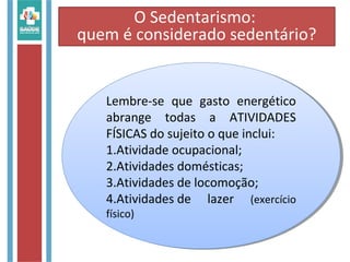 Lembre-se que gasto energético
abrange todas a ATIVIDADES
FÍSICAS do sujeito o que inclui:
1.Atividade ocupacional;
2.Atividades domésticas;
3.Atividades de locomoção;
4.Atividades de lazer (exercício
físico)
Lembre-se que gasto energético
abrange todas a ATIVIDADES
FÍSICAS do sujeito o que inclui:
1.Atividade ocupacional;
2.Atividades domésticas;
3.Atividades de locomoção;
4.Atividades de lazer (exercício
físico)
O Sedentarismo:
quem é considerado sedentário?
 