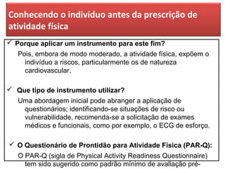 Conhecendo o indivíduo antes da prescrição de
atividade física
 Porque aplicar um instrumento para este fim?
Pois, embora de modo moderado, a atividade física, expõem o
indivíduo a riscos, particularmente os de natureza
cardiovascular.
 Que tipo de instrumento utilizar?
Uma abordagem inicial pode abranger a aplicação de
questionários; identificando-se situações de risco ou
vulnerabilidade, recomenda-se a solicitação de exames
médicos e funcionais, como por exemplo, o ECG de esforço.
 O Questionário de Prontidão para Atividade Física (PAR-Q):
O PAR-Q (sigla de Physical Activity Readiness Questionnaire)
tem sido sugerido como padrão mínimo de avaliação pré-
 