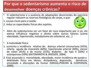 Por que o sedentarismo aumenta o risco de
desenvolver doenças crônicas?
• O sedentarismo e a ausência de adaptações decorrentes do exercício
regular reduzem as reservas fisiológicas do corpo, o que:
1. causas riscos para a saúde;
2. reduz as capacidades físicas dos sujeitos.
• Além do sedentarismo ser um fator de risco importante por si só, ele
exerce influência negativa e direta sobre outros fatores (como
obesidade, hipertensão, metabolismo do colesterol, etc...)
• A inatividade física:
1. aumenta a incidência relativa de: doença arterial coronariana (45%),
infarto agudo do miocárdio (60%), hipertensão arterial (30%), câncer
de cólon (41%) e de mama (31%), diabetes do tipo II (50%) e
osteoporose (59%) (KATZMARZYK & JANSSEN, 2004).
2. Está associada à mortalidade, obesidade, maior incidência de queda e
debilidade física em idosos, dislipidemia, depressão, demência,
ansiedade e alterações do humor (GREGG,PEREIRA & CASPERSEN,
2000).
 