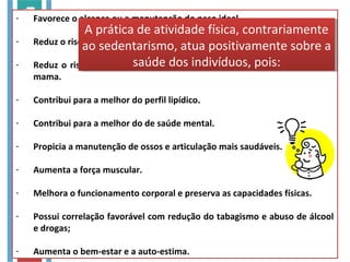- Favorece o alcance ou a manutenção do peso ideal.
- Reduz o risco de morte por doenças cardiovasculares.
- Reduz o risco de desenvolver diabetes, hipertensão e câncer de cólon e
mama.
- Contribui para a melhor do perfil lipídico.
- Contribui para a melhor do de saúde mental.
- Propicia a manutenção de ossos e articulação mais saudáveis.
- Aumenta a força muscular.
- Melhora o funcionamento corporal e preserva as capacidades físicas.
- Possui correlação favorável com redução do tabagismo e abuso de álcool
e drogas;
- Aumenta o bem-estar e a auto-estima.
A prática de atividade física, contrariamente
ao sedentarismo, atua positivamente sobre a
saúde dos indivíduos, pois:
A prática de atividade física, contrariamente
ao sedentarismo, atua positivamente sobre a
saúde dos indivíduos, pois:
 