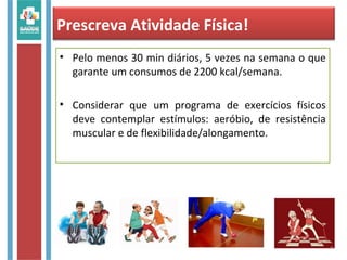 • Pelo menos 30 min diários, 5 vezes na semana o que
garante um consumos de 2200 kcal/semana.
• Considerar que um programa de exercícios físicos
deve contemplar estímulos: aeróbio, de resistência
muscular e de flexibilidade/alongamento.
Prescreva Atividade Física!
 