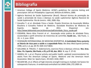 Bibliografia
• American College of Sports Medicine. ACSM’s guidelines for exercise testing and
prescription. 6th ed. Philadelphia: Lippincott, Williams & Wilkins; 2000.
• Agência Nacional de Saúde Suplementar (Brasil). Manual técnico de promoção da
saúde e prevenção de riscos e doenças na saúde suplementar Agência Nacional de
Saúde Suplementar. Rio de Janeiro : ANS, 2006. 65p.
• Carvalho T, et al. Atividade Física e Saúde. Projeto Diretrizes da Associação Médica
Brasileira e Conselho Federal de Medicina. Sociedade Brasileira de Medicina do
Esporte. Agosto de 2011. Disponível em:
http://www.bibliomed.com.br/diretrizes/pdf/atividade_fisica_saude.pdf.
• CODARIN, Maria Alice Franzini et al . Associação entre prática de atividade física,
escolaridade e perfil alimentar de motoristas de caminhão. Saude soc., São Paulo, v.
19, n. 2, June 2010.
• FEDERAÇÃO INTERNACIONAL DE MEDICINA DESPORTIVA. A inatividade física aumenta
os fatores de risco para a saúde e a capacidade física. Rev Bras Med Esporte [online].
1998, vol.4, n.2, pp. 69-70. ISSN 1517-8692.
• GALUANO, B. TINUCCI, T. Sedentarismo, exercício físico e doenças crônicas. Rev. bras.
Educ. Fís. Esporte, São Paulo, v.25, p.37-43, dez. 2011 N. esp. P. 37-43.
• HASKELL W. L.,et al. Physical activity and public health: updated recommendation for
adults from the American College of Sports. Medicine and the American Heart
Association. Med. Sci. Sports Exerc. 39:1423–1434, 2007.
• NELSON ME, et al. Effects of high-intensity strength training on multiple risk factors for
osteoporotic fractures. A randomized controlled trial JAMA 1994; 272:1909-14.
 
