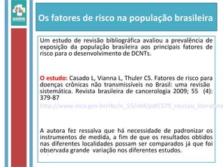 Os fatores de risco na população brasileira
Um estudo de revisão bibliográfica avaliou a prevalência de
exposição da população brasileira aos principais fatores de
risco para o desenvolvimento de DCNTs.
O estudo: Casado L, Vianna L, Thuler CS. Fatores de risco para
doenças crônicas não transmissíveis no Brasil: uma revisão
sistemática. Revista brasileira de cancerologia 2009; 55 (4):
379-87
http://www.inca.gov.br/rbc/n_55/v04/pdf/379_revisao_literatura
A autora fez ressalva que há necessidade de padronizar os
instrumentos de medida, a fim de que os resultados obtidos
nas diferentes localidades possam ser comparados já que foi
observada grande variação nos diferentes estudos.
 