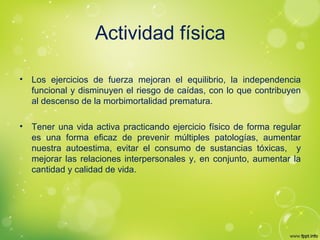 Actividad física
• Los ejercicios de fuerza mejoran el equilibrio, la independencia
funcional y disminuyen el riesgo de caídas, con lo que contribuyen
al descenso de la morbimortalidad prematura.
• Tener una vida activa practicando ejercicio físico de forma regular
es una forma eficaz de prevenir múltiples patologías, aumentar
nuestra autoestima, evitar el consumo de sustancias tóxicas, y
mejorar las relaciones interpersonales y, en conjunto, aumentar la
cantidad y calidad de vida.
 