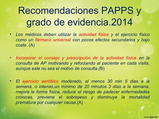 Recomendaciones PAPPS y
grado de evidencia.2014
• Los médicos deben utilizar la actividad física y el ejercicio físico
como un fármaco universal con pocos efectos secundarios y bajo
coste. (A)
• Incorporar el consejo y prescripción de la actividad física en la
consulta de AP motivando y reforzando al paciente en cada visita,
aunque este no sea el motivo de consulta.(B)
• El ejercicio aeróbico moderado, al menos 30 min 5 dias a la
semana, o intenso,un mínimo de 20 minutos 3 días a la semana,
mejora la forma física, reduce el riesgo de padecer enfermedades
crónicas, previene el sobrepeso y disminuye la mortalidad
prematura por cualquier causa.(A)
 