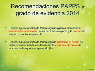 Recomendaciones PAPPS y
grado de evidencia.2014
• Realizar ejercicio físico de forma regular ayuda a mantener la
independencia funcional de las personas mayores y la calidad de
vida en todas las edades.(A)
• Realizar ejercicio físico de forma regular disminuye el riesgo de
padecer enfermedades no transmisibles y facilita el control de
muchas de las que han aparecido.(A).
 