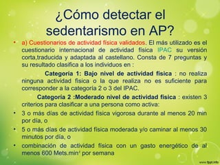 ¿Cómo detectar el
sedentarismo en AP?
• a) Cuestionarios de actividad física validados. El más utilizado es el
cuestionario internacional de actividad física IPAC su versión
corta,traducida y adaptada al castellano. Consta de 7 preguntas y
su resultado clasifica a los individuos en :
Categoría 1: Bajo nivel de actividad física : no realiza
ninguna actividad fìsica o la que realiza no es suficiente para
corresponder a la categoría 2 o 3 del IPAC.
Categoría 2 :Moderado nivel de actividad física : existen 3
criterios para clasificar a una persona como activa:
• 3 o más días de actividad física vigorosa durante al menos 20 min
por día, o
• 5 o más días de actividad física moderada y/o caminar al menos 30
minutos por día, o
• combinación de actividad física con un gasto energético de al
menos 600 Mets.min-1
por semana
 
