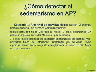 ¿Cómo detectar el
sedentarismo en AP?
Categoría 3: Alto nivel de actividad física: existen 2 criterios
para clasificar a una persona como muy activa:
• realiza actividad fisica vigorosa al menos 3 días, alcanzando un
gasto energético de 1.500 Mets min-1
por semana,o
• 7 o más días(sesiones) de cualquier combinación de caminar y/o
actividad física de intensidad moderada y/o actividad física
vigorosa, alcanzando un gasto energético de al menos 3.000 Mets
min-1
por semana.
 