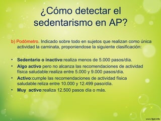 ¿Cómo detectar el
sedentarismo en AP?
b) Podómetro. Indicado sobre todo en sujetos que realizan como única
actividad la caminata, proponiendose la siguiente clasificación:
• Sedentario o inactivo:realiza menos de 5.000 pasos/día.
• Algo activo pero no alcanza las recomendaciones de actividad
física saludable:realiza entre 5.000 y 9.000 pasos/día.
• Activo:cumple las recomendaciones de actividad física
saludable:reliza entre 10.000 y 12.499 paso/día.
• Muy activo:realiza 12.500 pasos día o más.
 