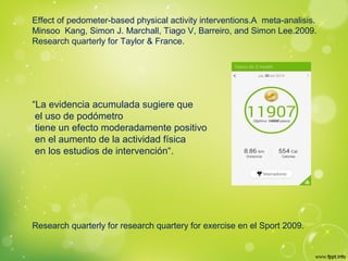 Effect of pedometer-based physical activity interventions.A meta-analisis.
Minsoo Kang, Simon J. Marchall, Tiago V, Barreiro, and Simon Lee.2009.
Research quarterly for Taylor & France.
“La evidencia acumulada sugiere que
el uso de podómetro
tiene un efecto moderadamente positivo
en el aumento de la actividad física
en los estudios de intervención“.
Research quarterly for research quartery for exercise en el Sport 2009.
 