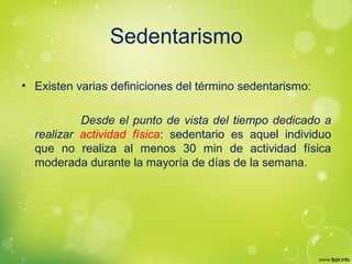 Sedentarismo
• Existen varias definiciones del término sedentarismo:
Desde el punto de vista del tiempo dedicado a
realizar actividad física: sedentario es aquel individuo
que no realiza al menos 30 min de actividad física
moderada durante la mayoría de días de la semana.
 